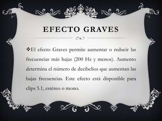 EFECTO GRAVES

El efecto Graves permite aumentar o reducir las
frecuencias más bajas (200 Hz y menos). Aumento
determina el número de decibelios que aumentan las
bajas frecuencias. Este efecto está disponible para
clips 5.1, estéreo o mono.
 