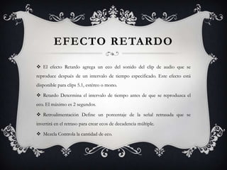 EFECTO RETARDO

 El efecto Retardo agrega un eco del sonido del clip de audio que se
reproduce después de un intervalo de tiempo especificado. Este efecto está
disponible para clips 5.1, estéreo o mono.

 Retardo Determina el intervalo de tiempo antes de que se reproduzca el
eco. El máximo es 2 segundos.

 Retroalimentación Define un porcentaje de la señal retrasada que se
invertirá en el retraso para crear ecos de decadencia múltiple.

 Mezcla Controla la cantidad de eco.
 