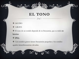 EL TONO

 AGUDO
 GRAVE
 El tono de un sonido depende de su frecuencia, que se mide en
hercios
 (Hz).
 Los sonidos graves tienen frecuencias pequeñas y los sonidos
agudos tienenfrecuencias elevadas.
 