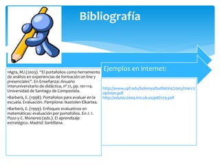 Bibliografía
•Agra, MJ (2003). “El portafolios como herramienta
de análisis en experiencias de formación on line y
presenciales”. En Enseñanza: Anuario
Interuniversitario de didáctica, nº 21, pp. 101-114.
Universidad de Santiago de Compostela.
•Barberà, E. (1998). Portafolios para evaluar en la
escuela. Evaluación. Pamplona: Ikastolen Elkartea.
•Barberà, E. (1999). Enfoques evaluativos en
matemáticas: evaluación por portafolios. En J. I.
Pozo y C. Monereo (eds.). El aprendizaje
estratégico. Madrid: Santillana.
Ejemplos en internet:
http://www.upf.edu/bolonya/butlletins/2005/marc1/
opinion.pdf
http://edutec2004.lmi.ub.es/pdf/179.pdf
 