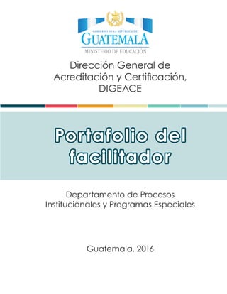 Dirección General de
Acreditación y Certificación,
DIGEACE
Departamento de Procesos
Institucionales y Programas Especiales
Portafolio del
facilitador
Guatemala, 2016
 