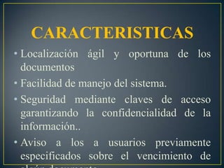 CARACTERISTICASLocalización ágil y oportuna de los documentos Facilidad de manejo del sistema.Seguridad mediante claves de acceso garantizando la confidencialidad de la información..Aviso a los a usuarios previamente especificados sobre el vencimiento de algún documento.
