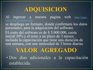 ADQUISICIONAl ingresar a nuestra pagina web http://sjme-technology.blogspot.comse despliega un formato, donde confirmara los datos personales, para la adquisición del software.El costo del software es de $ 5.000.000, cuota inicial 30% y el resto a un plazo de 3 meses; incluida la capacitación que tiene unaduración de una semana, con una intensidad de 3 horas diarias.VALOR  AGREGADODos días adicionales a la capacitación establecida.