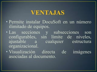VENTAJASPermite instalar DocuSoft en un número ilimitado de equipos.Las secciones y subsecciones son configurables, sin límite de niveles, ajustable a cualquier estructura organizacional.Visualización directa de imágenes asociadas al documento.
