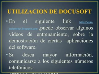 UTILIZACION DE DOCUSOFTEn el siguiente link http://sjme-technology.blogspot.com ,puede observar algunos videos de entrenamiento, sobre la demostración de ciertas  aplicaciones del software.Si desea mayor información, comunicarse a los siguientes números telefónicos: 6772084 - 3164618723