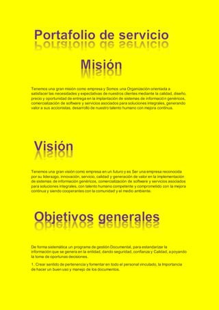 Tenemos una gran misión como empresa y Somos una Organización orientada a
satisfacer las necesidades y expectativas de nuestros clientes mediante la calidad, diseño,
precio y oportunidad de entrega en la implantación de sistemas de información genéricos,
comercialización de software y servicios asociados para soluciones integrales, generando
valor a sus accionistas, desarrollo de nuestro talento humano con mejora continua.
Tenemos una gran visión como empresa en un futuro y es Ser una empresa reconocida
por su liderazgo, innovación, servicio, calidad y generación de valor en la implementación
de sistemas de información genéricos, comercialización de software y servicios asociados
para soluciones integrales, con talento humano competente y comprometido con la mejora
continua y siendo cooperantes con la comunidad y el medio ambiente.
De forma sistemática un programa de gestión Documental, para estandarizar la
información que se genera en la entidad, dando seguridad, confianza y Calidad, apoyando
la toma de oportunas decisiones.
1. Crear sentido de pertenencia y fomentar en todo el personal vinculado, la Importancia
de hacer un buen uso y manejo de los documentos. 
 