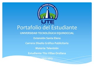 Portafolio del Estudiante
 UNIVERSIDAD TECNOLÓGICA EQUINOCCIAL
          Extensión Santa Elena
    Carrera: Diseño Gráfico Publicitario
            Materia: Televisión
      Estudiante: Tito Villao Orellana
                 2012-2013
 