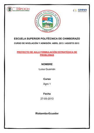 ESCUELA SUPERIOR POLITÉCNICA DE CHIMBORAZO
CURSO DE NIVELACIÓN Y ADMISIÓN: ABRIL 2013 / AGOSTO 2013
PROYECTO DE AULA FORMULACIÓN ESTRATÉGICA DE
PROBLEMAS
NOMBRE
Luisa Guamán
Curso
Agro 1
Fecha
27-05-2013
Riobamba-Ecuador
 