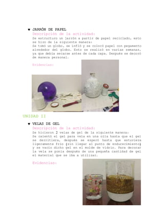 JARRÓN DE PAPEL
Descripción de la actividad:
Se estructuro un jarrón a partir de papel reciclado, esto
se hizo de la siguiente manera:
Se tomó un globo, se infló y se colocó papel con pegamento
alrededor del globo. Esto se realizó en varias semanas,
ya que debía secarse antes de cada capa. Después se decoró
de manera personal.
Evidencias:
UNIDAD II
 VELAS DE GEL
Descripción de la actividad:
Se hicieron 2 velas de gel de la siguiente manera:
Se calentó el gel para vela en una olla hasta que el gel
se derritiera, después se esperó hasta que estuviera
ligeramente frío (sin llegar al punto de endurecimiento)
y se vacío dicho gel en el molde de vidrio. Para decorar
la vela se ponía después de una pequeña cantidad de gel
el material que se iba a utilizar.
Evidencias:
 
