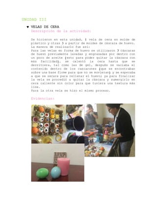 UNIDAD III
 VELAS DE CERA
Descripción de la actividad:
Se hicieron en esta unidad, 1 vela de cera en molde de
plástico y otras 3 a partir de moldes de cáscara de huevo.
La manera de realizarlo fue así:
Para las velas en forma de huevo se utilizaron 3 cáscaras
de huevo previamente lavadas y engrasadas por dentro con
un poco de aceite (esto para poder quitar la cáscara con
más facilidad), se calentó la cera hasta que se
derritiera, tal como las de gel, después se vaciaba el
contenido dentro de los cascarones (que se encontraban
sobre una base firme para que no se movieran) y se esperaba
a que se secara para rellenar el huevo; ya para finalizar
la vela se procedió a quitar la cáscara y sumergirlo en
cera caliente sin color para que tuviera una textura más
lisa.
Para la otra vela se hizo el mismo proceso.
Evidencias:
 