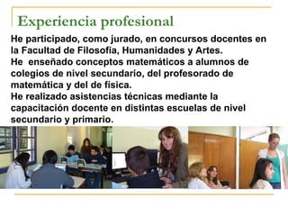 Experiencia profesional
He participado, como jurado, en concursos docentes en
la Facultad de Filosofía, Humanidades y Artes.
He enseñado conceptos matemáticos a alumnos de
colegios de nivel secundario, del profesorado de
matemática y del de física.
He realizado asistencias técnicas mediante la
capacitación docente en distintas escuelas de nivel
secundario y primario.
 