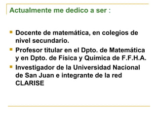 Actualmente me dedico a ser :
 Docente de matemática, en colegios de
nivel secundario.
 Profesor titular en el Dpto. de Matemática
y en Dpto. de Física y Química de F.F.H.A.
 Investigador de la Universidad Nacional
de San Juan e integrante de la red
CLARISE
 