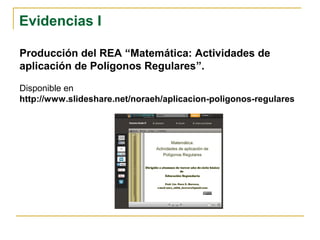 Evidencias I
Producción del REA “Matemática: Actividades de
aplicación de Polígonos Regulares”.
Disponible en
http://www.slideshare.net/noraeh/aplicacion-poligonos-regulares
 