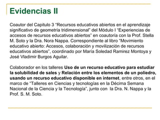 Evidencias II
Coautor del Capitulo 3 “Recursos educativos abiertos en el aprendizaje
significativo de geometría tridimensional” del Módulo I “Experiencias de
accesos de recursos educativos abiertos” en coautoría con la Prof. Stella
M. Soto y la Dra. Nora Nappa. Correspondiente al libro “Movimiento
educativo abierto: Accesos, colaboración y movilización de recursos
educativos abiertos”, coordinado por María Soledad Ramirez Montoya y
José Vladimir Burgos Aguilar.
Colaborador en los talleres Uso de un recurso educativo para estudiar
la solubilidad de sales y Relación entre los elementos de un poliedro,
usando un recurso educativo disponible en internet, entre otros, en el
marco de “Talleres en Ciencias y tecnologías en la Décima Semana
Nacional de la Ciencia y la Tecnología”, junto con la Dra. N. Nappa y la
Prof. S. M. Soto.
 