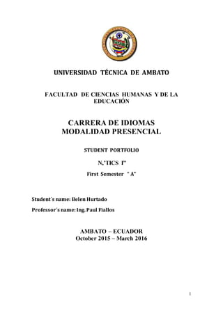 1
UNIVERSIDAD TÉCNICA DE AMBATO
FACULTAD DE CIENCIAS HUMANAS Y DE LA
EDUCACIÓN
CARRERA DE IDIOMAS
MODALIDAD PRESENCIAL
STUDENT PORTFOLIO
N,’TICS I”
First Semester “ A”
Student´s name: Belen Hurtado
Professor´s name: Ing.Paul Fiallos
AMBATO – ECUADOR
October 2015 – March 2016
 