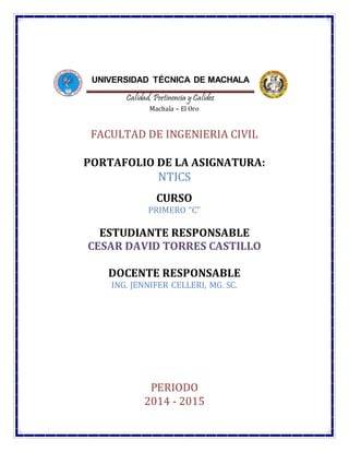 NTICS
UNIVERSIDAD TÉCNICA DE MACHALA
Calidad, Pertinencia y Calidez
Machala – El Oro
FACULTAD DE INGENIERIA CIVIL
PORTAFOLIO DE LA ASIGNATURA:
NTICS
CURSO
PRIMERO “C”
ESTUDIANTE RESPONSABLE
CESAR DAVID TORRES CASTILLO
DOCENTE RESPONSABLE
ING. JENNIFER CELLERI, MG. SC.
PERIODO
2014 - 2015
 