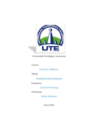 Universidad Tecnológica Equinoccial
Carrera:
Empresas y Negocios
Tema:
Portafolio del Estudiante
Estudiante:
Christian Pilamunga
Profesor(a):
Bolívar Mendoza
Enero 2015
 