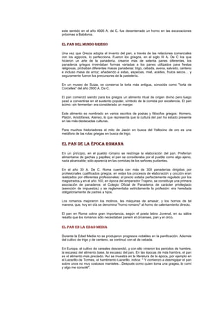 este sentido en el año 4000 A. de C. fue desenterrado un horno en las excavaciones
próximas a Babilonia.
EL PAN DEL MUNDO GRIEGOEL PAN DEL MUNDO GRIEGOEL PAN DEL MUNDO GRIEGOEL PAN DEL MUNDO GRIEGO
Una vez que Grecia adopta el invento del pan, a través de las relaciones comerciales
con los egipcios, lo perfecciona. Fueron los griegos, en el siglo III A. De C los que
hicieron un arte de la panadería, crearon más de setenta panes diferentes, los
panaderos griegos inventaban formas variadas a los panes utilizados para fiestas
religiosas, probaban diferentes masas panaderas: trigo, cebada, avena, salvado, centeno
e incluso masa de arroz; añadiendo a estas, especias, miel, aceites, frutos secos… y
seguramente fueron los precursores de la pastelería.
En un museo de Suiza, se conserva la torta más antigua, conocida como "torta de
Corcelles" del año 2800 A. Da C.
El pan comenzó siendo para los griegos un alimento ritual de origen divino pero luego
pasó a convertirse en el sustento popular, símbolo de la comida por excelencia. El pan
ácimo -sin fermentar- era considerado un manjar.
Este alimento es nombrado en varios escritos de poetas y filósofos griegos: Homero,
Platón, Aristófanes, Ateneo, lo que representa que la cultura del pan ha estado presente
en las más destacadas culturas.
Para muchos historiadores el mito de Jasón en busca del Vellocino de oro es una
metáfora de las rutas griegas en busca de trigo.
EL PAN DEEL PAN DEEL PAN DEEL PAN DE LA ÉPOCA ROMANALA ÉPOCA ROMANALA ÉPOCA ROMANALA ÉPOCA ROMANA
En un principio, en el pueblo romano se restringe la elaboración del pan. Preferían
alimentarse de gachas y papillas; el pan se consideraba por el pueblo como algo ajeno,
nada alcanzable; sólo aparecía en las comidas de los señores pudientes.
En el año 30 A. De C. Roma cuenta con más de 300 panaderías dirigidas por
profesionales cualificados griegos; en estas los procesos de elaboración y cocción eran
realizados por diferentes profesionales; el precio estaba perfectamente regulado por los
magistrados y en el año 100, en época del emperador Trajano, se constituye una primera
asociación de panaderos: el Colegio Oficial de Panaderos de carácter privilegiado
(exención de impuestos) y se reglamentaba estrictamente la profesión: era heredada
obligatoriamente de padres a hijos.
Los romanos mejoraron los molinos, las máquinas de amasar, y los hornos de tal
manera, que, hoy en día se denomina "horno romano" al horno de calentamiento directo.
El pan en Roma cobra gran importancia, según el poeta latino Juvenal, en su sátira
resalta que los romanos sólo necesitaban panem et circenses, pan y el circo.
EL PAN EN LA EDAD MEDIAEL PAN EN LA EDAD MEDIAEL PAN EN LA EDAD MEDIAEL PAN EN LA EDAD MEDIA
Durante la Edad Media no se produjeron progresos notables en la panificación. Además
del cultivo de trigo y de centeno, se continuó con el de cebada.
En Europa, el cultivo de cereales descendió, y con ello vinieron los periodos de hambre,
la escasez del alimento base, la escasez del pan. En las épocas de más hambre, el pan
es el alimento más preciado. Así se muestra en la literatura de la época, por ejemplo en
el Lazarillo de Tormes, el hambriento Lazarillo, indica: " Y comienzo a desmigajar el pan
sobre unos no muy costosos manteles…Después como quien toma una gragea, lo comí
y algo me consolé".
 