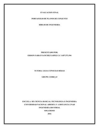 EVALUACION FINAL
PORTAFOLIO DE PLANOS DE CONJUNTO
DIBUJO DE INGENIERIA
PRESENTADO POR:
EDISON FABIAN SANCHEZ LOPEZ C.C 1.057.573.394
TUTORA: LILIA CONSUELO ROJAS
GRUPO: 212060_63
ESCUELA DE CIENCIA BASICAS, TECNOLOGIA E INGENIERIA
UNIVERSIDAD NACIONAL ABIERTA Y A DISTANCIA UNAD
INGENIERIA IDUSTRIAL
SOGAMOSO
2016
 