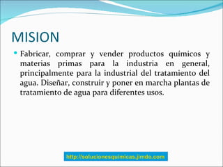 MISION
 Fabricar, comprar y vender productos químicos y
 materias primas para la industria en general,
 principalmente pa...