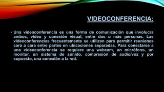 VIDEOCONFERENCIA:
• Una videoconferencia es una forma de comunicación que involucra
ambos, video y conexión visual, entre dos o más personas. Las
videoconferencias frecuentemente se utilizan para permitir reuniones
cara a cara entre partes en ubicaciones separadas. Para conectarse a
una videoconferencia se requiere una webcam, un micrófono, un
monitor, un sistema de sonido, compresión de audio/voz y por
supuesto, una conexión a la red.
 