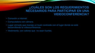 ¿CUÁLES SON LOS REQUERIMIENTOS
NECESARIOS PARA PARTICIPAR EN UNA
VIDEOCONFERENCIA?
• Conexión a internet.
• Computadora con cámara.
• Lugar cómodo que maneje un buen contraste con el lugar donde se está
desarrollando la videoconferencia.
• Vestimenta; con colores que no sean fuertes.
 