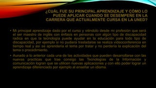 ¿CUÁL FUE SU PRINCIPAL APRENDIZAJE Y CÓMO LO
PUEDE APLICAR CUANDO SE DESEMPEÑE EN LA
CARRERA QUE ACTUALMENTE CURSA EN LA UNED?
• Mi principal aprendizaje dado por el curso y viéndolo desde mi profesión que será
el ser maestro de inglés con énfasis en personas con algún tipo de discapacidad
radica en que la tecnología puede ayudar en la educación para todo tipo de
discapacidad, por ejemplo si no pudiera trasladarse se realiza videoconferencia en
tiempo real y así se aprendería el tema por tratar y no perdería la explicación del
tema o procedimiento.
• Aunado a lo anterior cada una de las actividades que pueden desarrollarse con las
nuevas practicas que trae consigo las Tecnologías de la Información y
comunicación logran que se utilicen nuevas aplicaciones y con ello poder lograr un
aprendizaje diferenciado por ejemplo al enseñar un idioma.
 