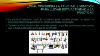 ¿CUÁL CONSIDERA LA PRINCIPAL LIMITACIÓN
PARA LLEVAR ESTÁ ACTIVIDAD A LA
PRÁCTICA?
• La principal limitación sería la economía pues muchos padres no tienen la
solvencia económica para tener el equipo apropiado en su casa.
• También el difícil acceso a las redes de internet y que las instituciones no cuentan
con el equipo adecuado para que se desarrolle.
•
 