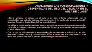 “ANALIZANDO LAS POTENCIALIDADES Y
DESVENTAJAS DEL USO DEL CELULAR EN EL
AULA DE CLASE”
• ¿Cómo utilizaría el celular en el aula u en otro entorno relacionado con la
especialidad que estudia, indique adicionalmente si ha explorado alguna aplicación
(App) de Google o Apple (Google Play o Apple Store)
• Lo utilizaría como una herramienta para el aprendizaje, con aplicaciones que enseñen
vocabulario, colores, números, pronunciación, formas y lo requerido para desarrollar
el tema y la lección.
• Con mi hijo he utilizado aplicaciones de Goggle para enseñarle lo básico en su edad
de 6 años, colores, letras y pronunciación. Estas aplicaciones son muy amenas, pues
muestran dibujos con audio y video para un mayor entendimiento.
 