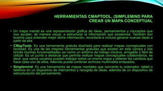 HERRAMIENTAS CMAPTOOL, (SIMPLEMIND PARA
CREAR UN MAPA CONCEPTUAL
• Un mapa mental es una representación gráfica de ideas, pensamientos y conceptos que
nos ayudan, de manera visual, a estructurar la información que poseemos. También son
buenos para entender mejor dicha información, recordarla e incluso generar nuevas ideas a
partir de ella.
• CMapTools: Es una herramienta gratuita diseñada para realizar mapas conceptuales con
facilidad. Es una de las mejores herramientas gratuitas que existen en este campo y nos
brinda muchas funcionalidades así como un entorno de trabajo intuitivo, amigable y fácil de
utilizar. Es un punto a destacar que permita realizar mapas conceptuales colaborativos, es
decir, que varios usuarios puedan trabajar sobre un mismo mapa y obtener los cambios que
hace cada uno de ellos. Además puede contener archivos multimedia enlazados.
• Simplemind: Es una herramienta de mapas mentales que convierte tu ordenador, tablet o
teléfono en un dispositivo de intercambio y recogida de ideas, además de un dispositivo de
estructuración del pensamiento.
 