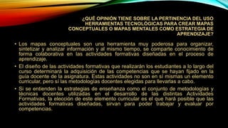 ¿QUÉ OPINIÓN TIENE SOBRE LA PERTINENCIA DEL USO
HERRAMIENTAS TECNOLÓGICAS PARA CREAR MAPAS
CONCEPTUALES O MAPAS MENTALES COMO ESTRATEGIA DE
APRENDIZAJE?
• Los mapas conceptuales son una herramienta muy poderosa para organizar,
sintetizar y analizar información y al mismo tiempo, se comparte conocimiento de
forma colaborativa en las actividades formativas diseñadas en el proceso de
aprendizaje.
• El diseño de las actividades formativas que realizarán los estudiantes a lo largo del
curso determinará la adquisición de las competencias que se hayan fijado en la
guía docente de la asignatura. Estas actividades no son en sí mismas un elemento
curricular, pero sí las metodologías docentes elegidas para llevarlas a cabo.
• Si se entienden la estrategias de enseñanza como el conjunto de metodologías y
técnicas docentes utilizadas en el desarrollo de las distintas Actividades
Formativas, la elección de este elemento curricular es el que hará posible que las
actividades formativas diseñadas, sirvan para poder trabajar y evaluar por
competencias.
 