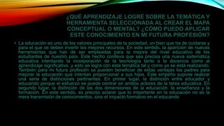 ¿QUÉ APRENDIZAJE LOGRÉ SOBRE LA TEMÁTICA Y
HERRAMIENTA SELECCIONADA AL CREAR EL MAPA
CONCEPTUAL O MENTAL? ¿CÓMO PUEDO APLICAR
ESTE CONOCIMIENTO EN MI FUTURA PROFESIÓN?
• La educación es uno de los valores principales de la sociedad, un bien que ha de cuidarse y
para el que se deben invertir los mejores recursos. En este sentido, la aparición de nuevas
herramientas que han de ser empleadas para la mejora del nivel educativo de los
estudiantes de nuestro país. Este hecho conlleva que sea precisa una nueva sistemática
educativa intentando la incorporación de la tecnología tanto a la docencia como al
aprendizaje significativo, y esto se logra con esta temática tal y como ya se está realizando.
También para mi futura profesión se pueden beneficiar de estas ventajas los padres para
mejorar la educación que intentan proporcionar a sus hijos. Este empeño supone realizar
una serie de distinciones pertinentes. En primer lugar, la distinción entre educador y
educando porque el esfuerzo se puede centrar en ambos actores de la tarea educativa. En
segundo lugar, la distinción de las dos dimensiones de la educación: la enseñanza y la
formación. En este sentido, es preciso aclarar que lo importante en la educación no es la
mera transmisión de conocimientos, sino el impacto formativo en el educando
 