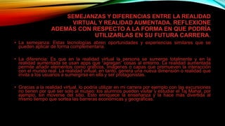 SEMEJANZAS Y DIFERENCIAS ENTRE LA REALIDAD
VIRTUAL Y REALIDAD AUMENTADA. REFLEXIONE
ADEMÁS CON RESPECTO A LA FORMA EN QUE PODRÍA
UTILIZARLAS EN SU FUTURA CARRERA.
• La semejanza: Estas tecnologías abren oportunidades y experiencias similares que se
pueden aplicar de forma complementaria.
• La diferencia: Es que en la realidad virtual la persona se sumerge totalmente y en la
realidad aumentada se usan apps que “agregan” cosas al entorno. La realidad aumentada
permite añadir elementos como gráficos, imágenes o capas que promueven la interacción
con el mundo real. La realidad virtual, en tanto, genera una nueva dimensión o realidad que
invita a los usuarios a sumergirse en ella y ser protagonistas.
• Gracias a la realidad virtual, lo podría utilizar en mi carrera por ejemplo con las excursiones
no tienen por qué ser solo al museo: los alumnos pueden visitar y estudiar el Taj Mahal, por
ejemplo, sin moverse del sitio. Esto enriquece la enseñanza y la hace más divertida al
mismo tiempo que sortea las barreras económicas y geográficas.
 