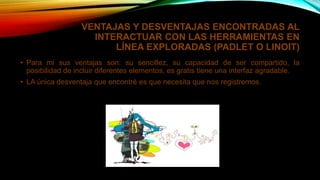 VENTAJAS Y DESVENTAJAS ENCONTRADAS AL
INTERACTUAR CON LAS HERRAMIENTAS EN
LÍNEA EXPLORADAS (PADLET O LINOIT)
• Para mi sus ventajas son: su sencillez, su capacidad de ser compartido, la
posibilidad de incluir diferentes elementos, es gratis tiene una interfaz agradable.
• LA única desventaja que encontré es que necesita que nos registremos.
 