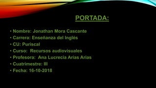 PORTADA:
• Nombre: Jonathan Mora Cascante
• Carrera: Enseñanza del Inglés
• CU: Puriscal
• Curso: Recursos audiovisuales
• Profesora: Ana Lucrecia Arias Arias
• Cuatrimestre: III
• Fecha: 16-10-2018
 