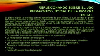 REFLEXIONANDO SOBRE EL USO
PEDAGÓGICO, SOCIAL DE LA PIZARRA
DIGITAL.
La pizarra digital ha resultado ser una herramienta de gran utilidad, la cual, además de poder
ser utilizada como una pizarra clásica, ha permitido acercar los contenidos multimedia al aula y
abrir una ventana virtual al exterior. Como todas las nuevas tecnologías, el impacto y poder
motivador de la pizarra ha sido manifiesto, el cual ha sido potenciado a través del empleo de
otras herramientas y utilidades multimedia.
En los centros educativos se impone y sustituye, renueva o innova los antiguos recursos así
como metodologías. El uso de la computadora y el software educativo (entre otros) como
herramienta de investigación, aprendizaje y expresión tiene una cualidad muy motivadora y
seductora para el estudiantado de los diferentes niveles educativos. Debido a que:
• Favorece la interacción entre profesores, alumnos y ordenador.
• La manipulación directa sobre la pizarra.
• Útil con alumnos con problemas psicomotrices y de necesidades educativas especiales.
• Los subrayados permiten destacar aspectos importantes en las explicaciones.
• Aumenta la participación, atención y retentiva de los estudiantes.
• Motiva.
• Facilita el tratamiento de la diversidad.
 