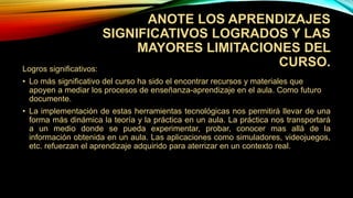 ANOTE LOS APRENDIZAJES
SIGNIFICATIVOS LOGRADOS Y LAS
MAYORES LIMITACIONES DEL
CURSO.Logros significativos:
• Lo más significativo del curso ha sido el encontrar recursos y materiales que
apoyen a mediar los procesos de enseñanza-aprendizaje en el aula. Como futuro
documente.
• La implementación de estas herramientas tecnológicas nos permitirá llevar de una
forma más dinámica la teoría y la práctica en un aula. La práctica nos transportará
a un medio donde se pueda experimentar, probar, conocer mas allá de la
información obtenida en un aula. Las aplicaciones como simuladores, videojuegos,
etc. refuerzan el aprendizaje adquirido para aterrizar en un contexto real.
 