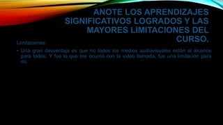 ANOTE LOS APRENDIZAJES
SIGNIFICATIVOS LOGRADOS Y LAS
MAYORES LIMITACIONES DEL
CURSO.Limitaciones:
• Una gran desventaja es que no todos los medios audiovisuales están al alcance
para todos. Y fue lo que me ocurrió con la video llamada, fue una limitación para
mi.
 