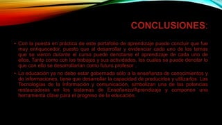 CONCLUSIONES:
• Con la puesta en práctica de este portafolio de aprendizaje puedo concluir que fue
muy enriquecedor, puesto que al desarrollar y evidenciar cada uno de los temas
que se vieron durante el curso puede denotarse el aprendizaje de cada uno de
ellos. Tanto como con los trabajos y sus actividades, los cuales se puede denotar lo
que con ello se desarrollarían como futuro profesor .
• La educación ya no debe estar gobernada sólo a la enseñanza de conocimientos y
de informaciones, tiene que desarrollar la capacidad de producirlos y utilizarlos. Las
Tecnologías de la Información y comunicación, simbolizan una de las potencias
restauradoras en los sistemas de Enseñanza/Aprendizaje y componen una
herramienta clave para el progreso de la educación.
 