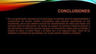 CONCLUSIONES
• En una generación marcada por la tecnología el docente tiene la responsabilidad y
compromiso de buscar medios innovadores para generar aprendizaje en los
estudiantes, por lo que deberá conocer las características de estos para hacer una
correcta toma de decisiones, en donde se sugiere en primera instancia acercar a
los educandos a entornos que los coloquen en situaciones reales para consolidar y
evaluar el saber, el saber hacer y el saber ser; y en segundo lugar, hacer de su
realidad un contexto de aprendizaje con el que sientan empatía y simpatía.
 