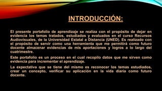 INTRODUCCIÓN:
El presente portafolio de aprendizaje se realiza con el propósito de dejar en
evidencia los temas tratados, estudiados y evaluados en el curso Recursos
Audiovisuales, de la Universidad Estatal a Distancia (UNED). Es realizado con
el propósito de servir como una herramienta que me permitirá como futuro
docente almacenar evidencias de mis aportaciones y logros a lo largo del
cuatrimestre.
Este portafolio es un proceso en el cual recopilo datos que me sirven como
evidencia para incrementar el aprendizaje.
La expectativa que se tiene del mismo es reconocer los temas estudiados,
crear un concepto, verificar su aplicación en la vida diaria como futuro
docente.
 