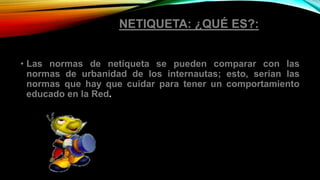 NETIQUETA: ¿QUÉ ES?:
• Las normas de netiqueta se pueden comparar con las
normas de urbanidad de los internautas; esto, serían las
normas que hay que cuidar para tener un comportamiento
educado en la Red.
 