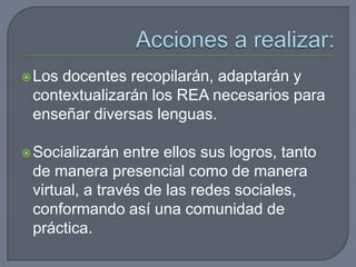 Los docentes recopilarán, adaptarán y
contextualizarán los REA necesarios para
enseñar diversas lenguas.
Socializarán entre ellos sus logros, tanto
de manera presencial como de manera
virtual, a través de las redes sociales,
conformando así una comunidad de
práctica.
 