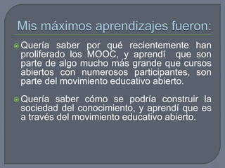  Quería saber por qué recientemente han
proliferado los MOOC, y aprendí que son
parte de algo mucho más grande que cursos
abiertos con numerosos participantes, son
parte del movimiento educativo abierto.
 Quería saber cómo se podría construir la
sociedad del conocimiento, y aprendí que es
a través del movimiento educativo abierto.
 