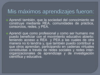  Aprendí también, que la sociedad del conocimiento se
construye mediante REA, comunidades de práctica,
consorcios, redes, y PEA.
 Aprendí que como profesional y como ser humano me
puedo beneficiar con el movimiento educativo abierto:
teniendo acceso a REA y PEA a las cuales de otra
manera no lo tendría y, que también puedo contribuir a
que otros aprendan, participando en cadenas virtuales
constituidas a través de redes sociales y redes inter-
organizacionales de aprendizaje y de investigación
científica y educativa.
 