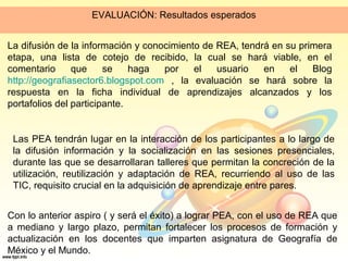 EVALUACIÓN: Resultados esperados
La difusión de la información y conocimiento de REA, tendrá en su primera
etapa, una lista de cotejo de recibido, la cual se hará viable, en el
comentario que se haga por el usuario en el Blog
http://geografiasector6.blogspot.com , la evaluación se hará sobre la
respuesta en la ficha individual de aprendizajes alcanzados y los
portafolios del participante.
Las PEA tendrán lugar en la interacción de los participantes a lo largo de
la difusión información y la socialización en las sesiones presenciales,
durante las que se desarrollaran talleres que permitan la concreción de la
utilización, reutilización y adaptación de REA, recurriendo al uso de las
TIC, requisito crucial en la adquisición de aprendizaje entre pares.
Con lo anterior aspiro ( y será el éxito) a lograr PEA, con el uso de REA que
a mediano y largo plazo, permitan fortalecer los procesos de formación y
actualización en los docentes que imparten asignatura de Geografía de
México y el Mundo.
 