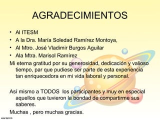 AGRADECIMIENTOS
• Al ITESM
• A la Dra. María Soledad Ramírez Montoya,
• Al Mtro. José Vladimir Burgos Aguilar
• Ala Mtra. Marisol Ramírez
Mi eterna gratitud por su generosidad, dedicación y valioso
tiempo, par que pudiese ser parte de esta experiencia
tan enriquecedora en mi vida laboral y personal.
Así mismo a TODOS los participantes y muy en especial
aquellos que tuvieron la bondad de compartirme sus
saberes.
Muchas , pero muchas gracias.
 