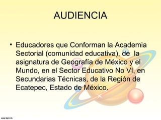 AUDIENCIA
• Educadores que Conforman la Academia
Sectorial (comunidad educativa), de la
asignatura de Geografía de México y el
Mundo, en el Sector Educativo No VI, en
Secundarias Técnicas, de la Región de
Ecatepec, Estado de México.
 