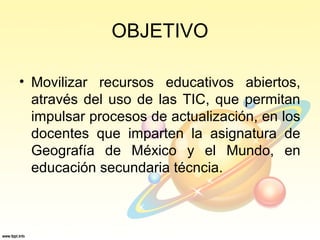 OBJETIVO
• Movilizar recursos educativos abiertos,
através del uso de las TIC, que permitan
impulsar procesos de actualización, en los
docentes que imparten la asignatura de
Geografía de México y el Mundo, en
educación secundaria técncia.
 