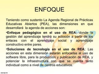 ENFOQUE
Teniendo como sustento La Agenda Regional de Prácticas
Educativas Abiertos (PEA), las dimensiones en que
desarrollará la agenda de acciones son:
•Enfoque pedagógico en el uso de REA; donde la
gestión del aprendizaje tendrá su eclosión a partir de los
enlaces con el aprendizaje social y aprendizaje
constructivo entre pares.
•Soluciones de tecnología en el uso de REA; Las
acciones en esta dimensión estarán enfocadas al uso de
software libre, para la producción y publicación de REA, y
potenciar la infraestructura con que se cuenta tanto
individual como a nivel de centros educativos.
 